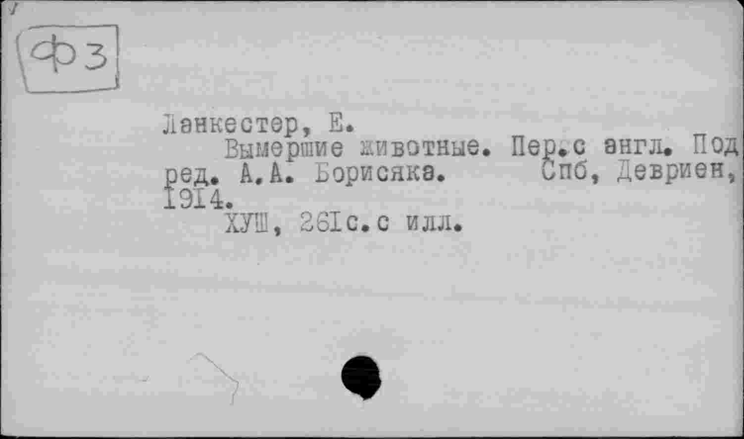 ﻿Ланкестер, Е.
Вымершие животные. Пер.с англ. Под ред. A. Борисяка. Спб, Девриен, 1914.
ХУШ, 261 с. с илл.